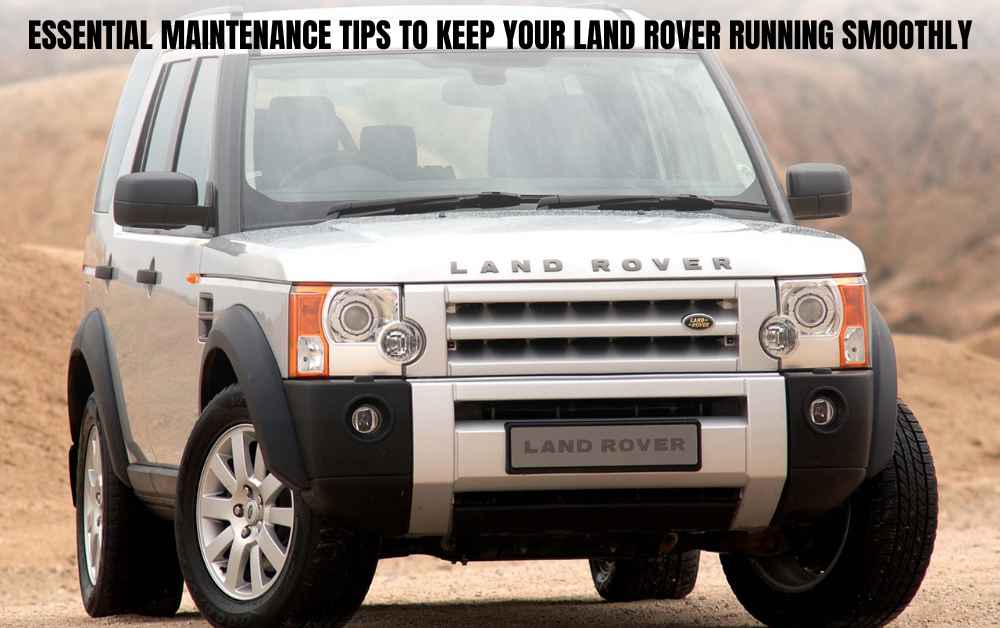 Essential Maintenance Tips to Keep Your Land Rover Running Smoothly