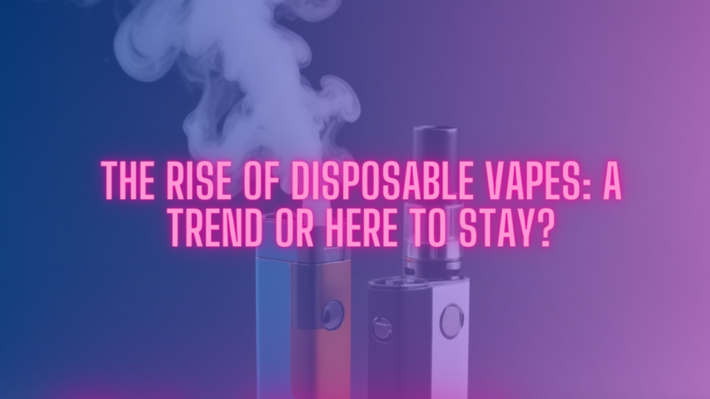 The Rise of Disposable Vapes: A Trend or Here to Stay?